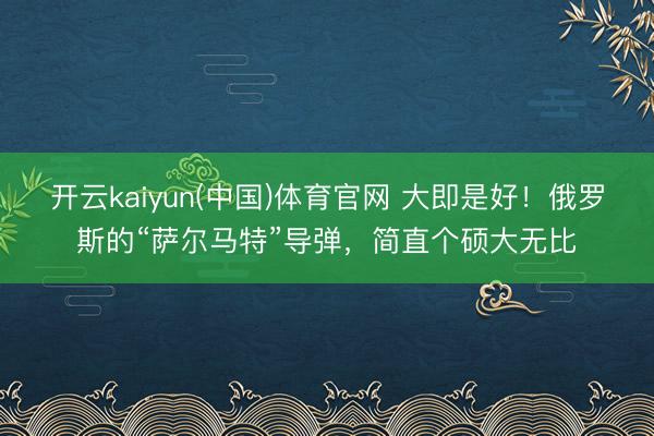 开云kaiyun(中国)体育官网 大即是好！俄罗斯的“萨尔马特”导弹，简直个硕大无比