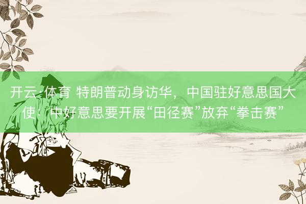 开云·体育 特朗普动身访华，中国驻好意思国大使：中好意思要开展“田径赛”放弃“拳击赛”