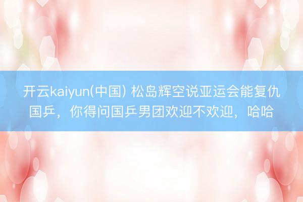 开云kaiyun(中国) 松岛辉空说亚运会能复仇国乒，你得问国乒男团欢迎不欢迎，哈哈