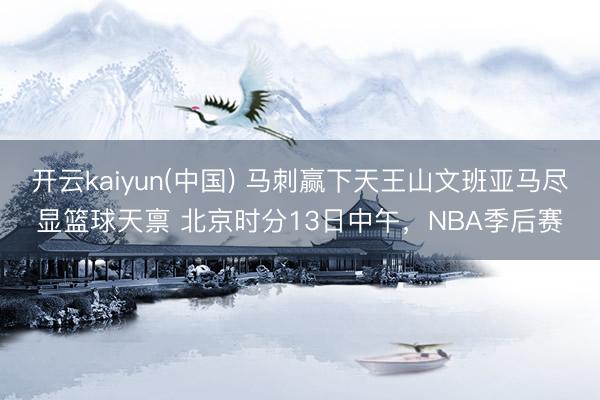 开云kaiyun(中国) 马刺赢下天王山文班亚马尽显篮球天禀 北京时分13日中午，NBA季后赛