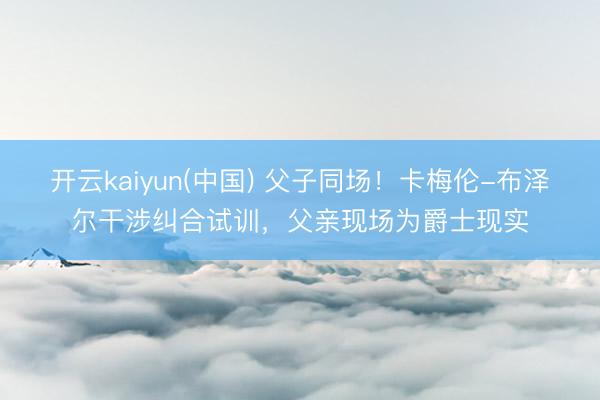 开云kaiyun(中国) 父子同场！卡梅伦-布泽尔干涉纠合试训，父亲现场为爵士现实