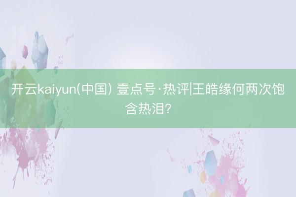开云kaiyun(中国) 壹点号·热评|王皓缘何两次饱含热泪？