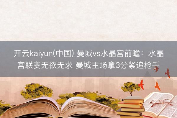 开云kaiyun(中国) 曼城vs水晶宫前瞻：水晶宫联赛无欲无求 曼城主场拿3分紧追枪手