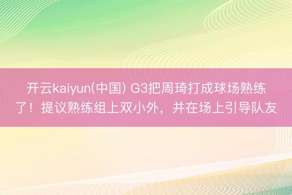 开云kaiyun(中国) G3把周琦打成球场熟练了！提议熟练组上双小外，并在场上引导队友