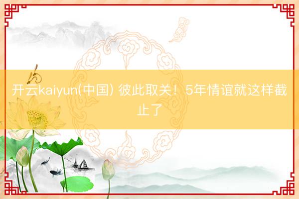 开云kaiyun(中国) 彼此取关！5年情谊就这样截止了