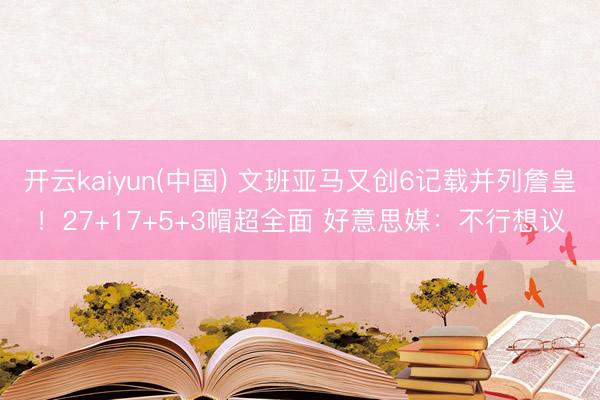开云kaiyun(中国) 文班亚马又创6记载并列詹皇！27+17+5+3帽超全面 好意思媒：不行想议