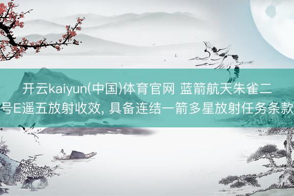 开云kaiyun(中国)体育官网 蓝箭航天朱雀二号E遥五放射收效， 具备连结一箭多星放射任务条款
