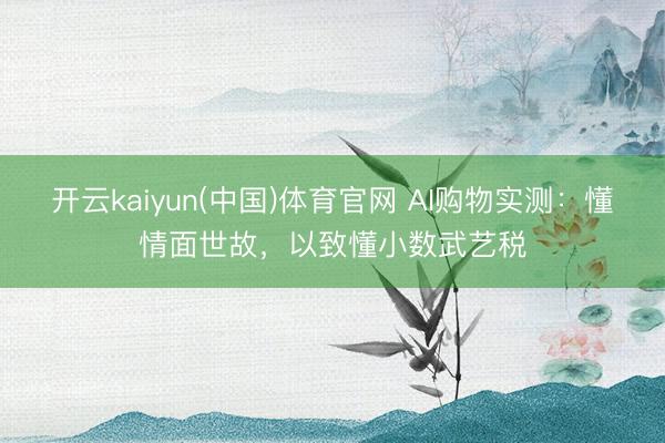 开云kaiyun(中国)体育官网 AI购物实测：懂情面世故，以致懂小数武艺税