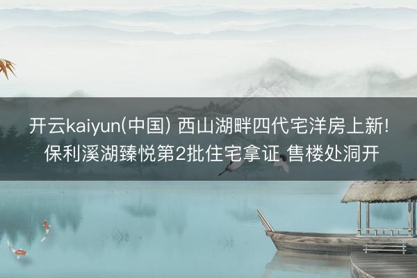 开云kaiyun(中国) 西山湖畔四代宅洋房上新! 保利溪湖臻悦第2批住宅拿证 售楼处洞开