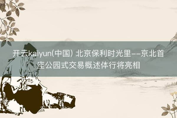 开云kaiyun(中国) 北京保利时光里--京北首座公园式交易概述体行将亮相