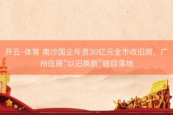 开云·体育 南沙国企斥资30亿元全市收旧房，广州住房“以旧换新”细目落地