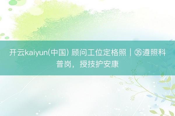 开云kaiyun(中国) 顾问工位定格照｜㉟遵照科普岗，授技护安康