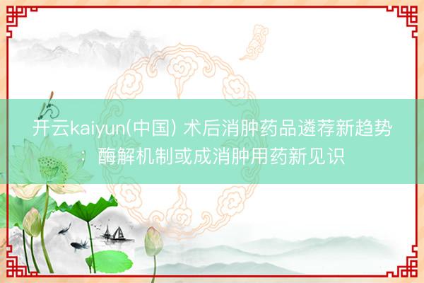 开云kaiyun(中国) 术后消肿药品遴荐新趋势：酶解机制或成消肿用药新见识