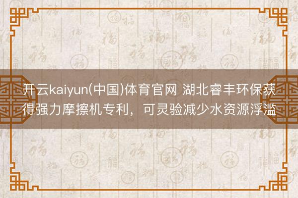 开云kaiyun(中国)体育官网 湖北睿丰环保获得强力摩擦机专利，可灵验减少水资源浮滥