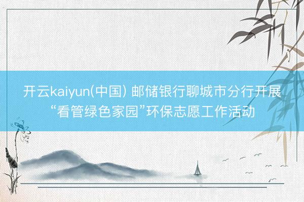 开云kaiyun(中国) 邮储银行聊城市分行开展“看管绿色家园”环保志愿工作活动
