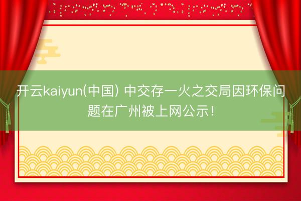 开云kaiyun(中国) 中交存一火之交局因环保问题在广州被上网公示！