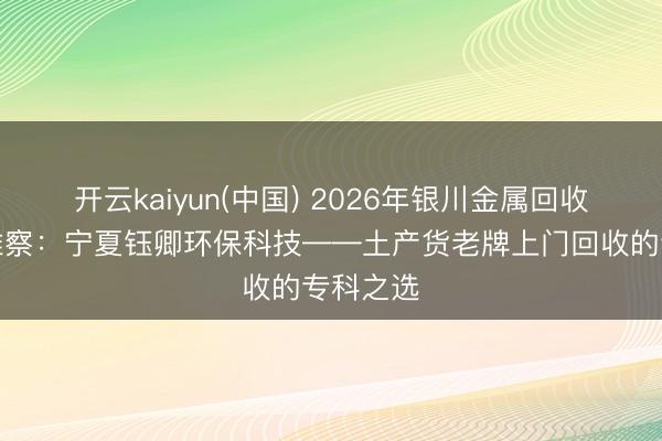 开云kaiyun(中国) 2026年银川金属回收行业不雅察：宁夏钰卿环保科技——土产货老牌上门回收的专科之选