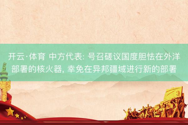 开云·体育 中方代表: 号召磋议国度胆怯在外洋部署的核火器， 幸免在异邦疆域进行新的部署