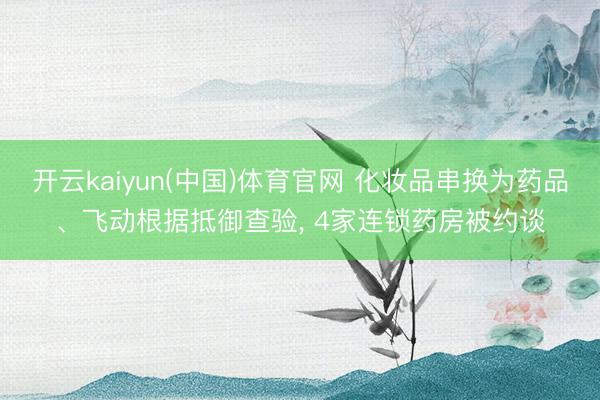 开云kaiyun(中国)体育官网 化妆品串换为药品、飞动根据抵御查验， 4家连锁药房被约谈