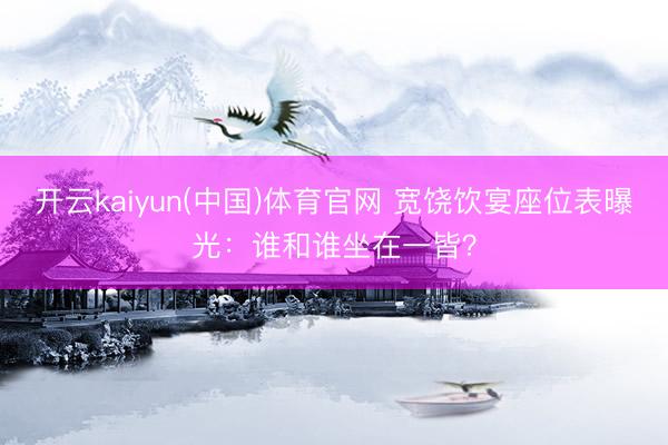 开云kaiyun(中国)体育官网 宽饶饮宴座位表曝光：谁和谁坐在一皆？