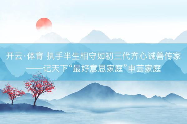 开云·体育 执手半生相守如初三代齐心诚善传家——记天下“最好意思家庭”申芸家庭