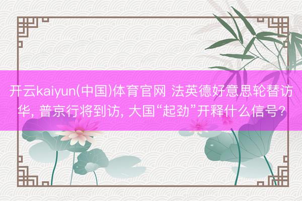 开云kaiyun(中国)体育官网 法英德好意思轮替访华， 普京行将到访， 大国“起劲”开释什么信号?