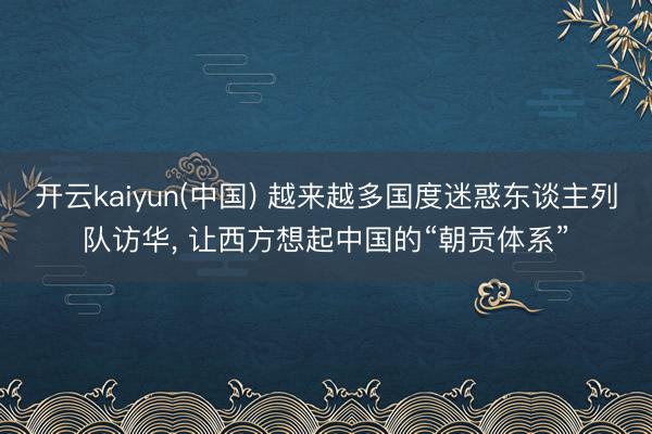 开云kaiyun(中国) 越来越多国度迷惑东谈主列队访华， 让西方想起中国的“朝贡体系”