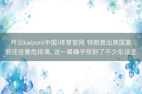 开云kaiyun(中国)体育官网 特朗普出席国宴前还在垂危排演， 这一幕确乎惊到了不少东谈主