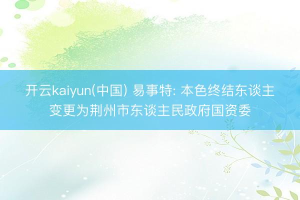 开云kaiyun(中国) 易事特: 本色终结东谈主变更为荆州市东谈主民政府国资委