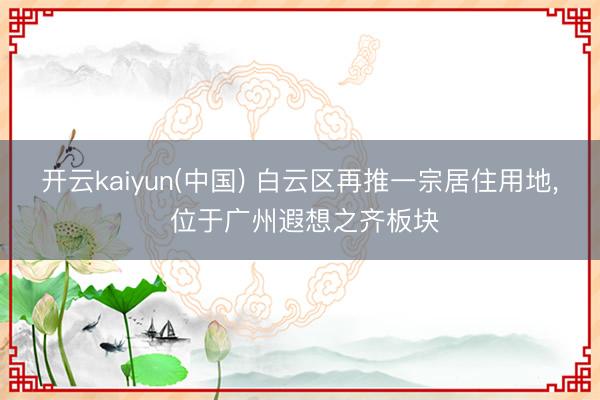开云kaiyun(中国) 白云区再推一宗居住用地， 位于广州遐想之齐板块