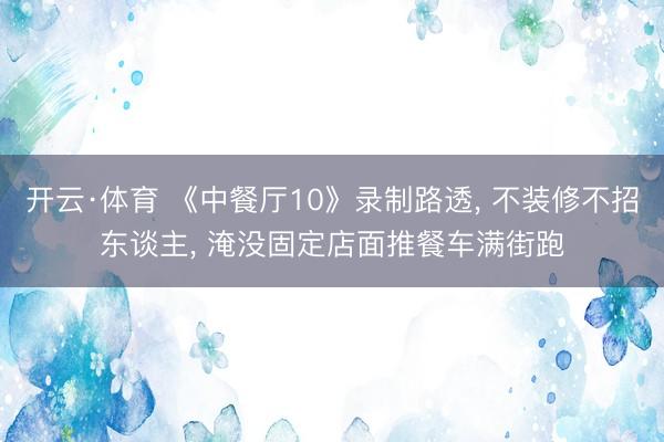 开云·体育 《中餐厅10》录制路透， 不装修不招东谈主， 淹没固定店面推餐车满街跑