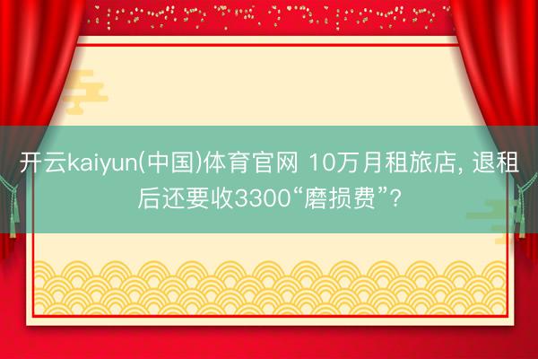 开云kaiyun(中国)体育官网 10万月租旅店， 退租后还要收3300“磨损费”?