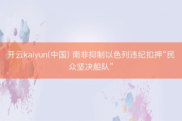开云kaiyun(中国) 南非抑制以色列违纪扣押“民众坚决船队”