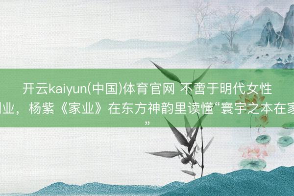 开云kaiyun(中国)体育官网 不啻于明代女性创业，杨紫《家业》在东方神韵里读懂“寰宇之本在家”