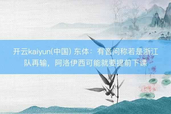 开云kaiyun(中国) 东体：有音问称若是浙江队再输，阿洛伊西可能就要提前下课