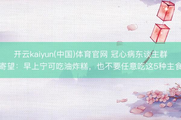 开云kaiyun(中国)体育官网 冠心病东谈主群寄望：早上宁可吃油炸糕，也不要任意吃这5种主食