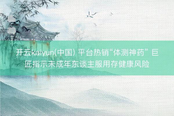 开云kaiyun(中国) 平台热销“体测神药” 巨匠指示未成年东谈主服用存健康风险