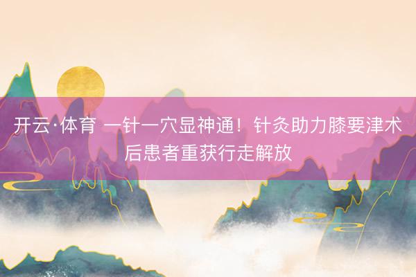 开云·体育 一针一穴显神通！针灸助力膝要津术后患者重获行走解放