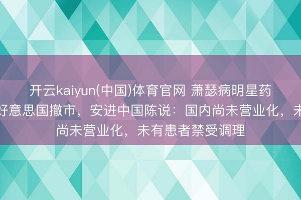 开云kaiyun(中国)体育官网 萧瑟病明星药因亏欠病例或遭好意思国撤市，安进中国陈说：国内尚未营业化，未有患者禁受调理
