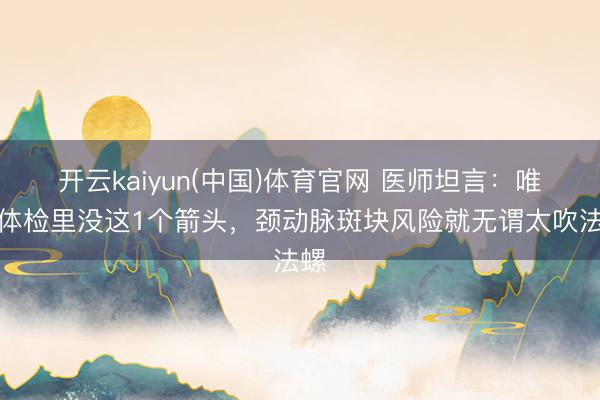开云kaiyun(中国)体育官网 医师坦言：唯有体检里没这1个箭头，颈动脉斑块风险就无谓太吹法螺