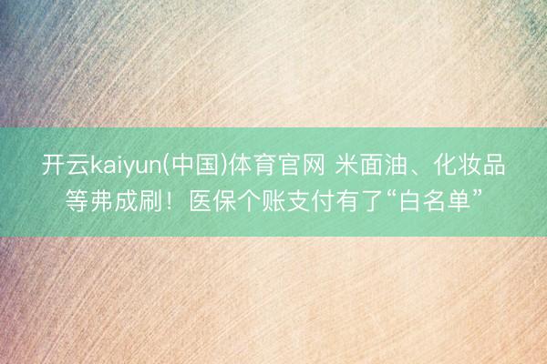 开云kaiyun(中国)体育官网 米面油、化妆品等弗成刷！医保个账支付有了“白名单”