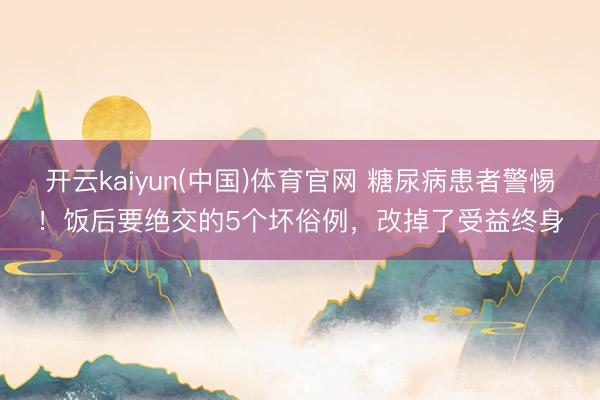 开云kaiyun(中国)体育官网 糖尿病患者警惕！饭后要绝交的5个坏俗例，改掉了受益终身
