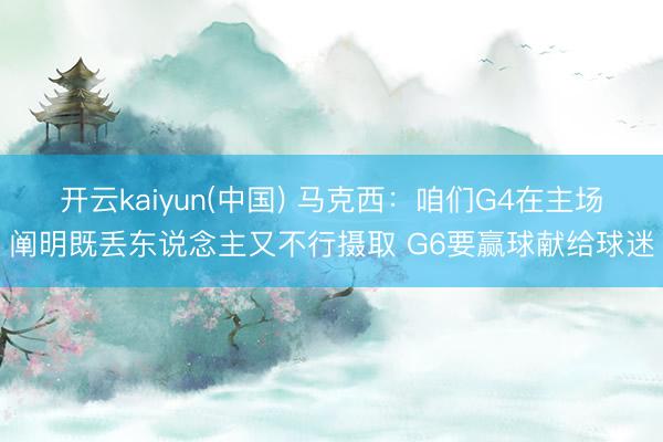 开云kaiyun(中国) 马克西：咱们G4在主场阐明既丢东说念主又不行摄取 G6要赢球献给球迷