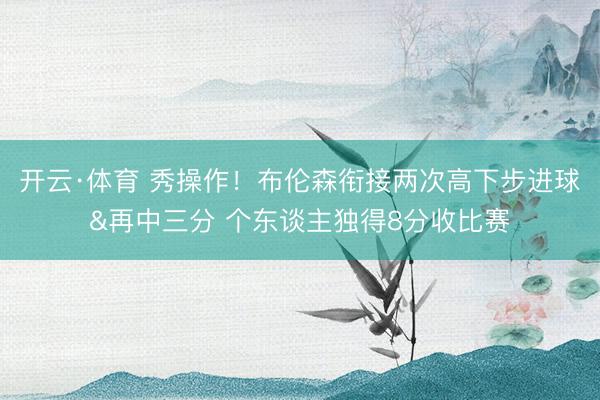 开云·体育 秀操作！布伦森衔接两次高下步进球&再中三分 个东谈主独得8分收比赛