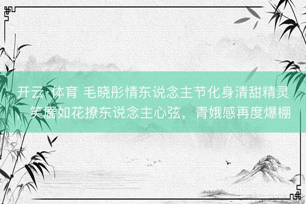 开云·体育 毛晓彤情东说念主节化身清甜精灵，笑靥如花撩东说念主心弦，青娥感再度爆棚