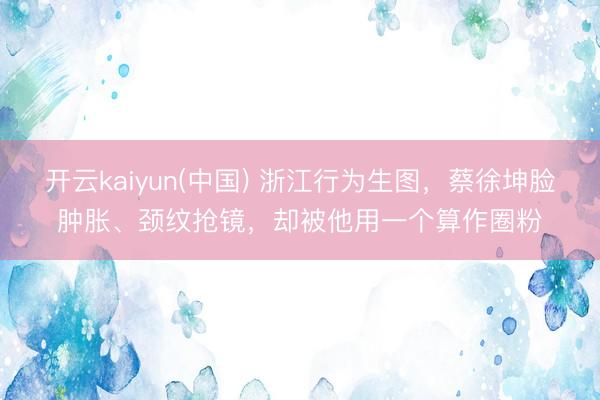 开云kaiyun(中国) 浙江行为生图，蔡徐坤脸肿胀、颈纹抢镜，却被他用一个算作圈粉