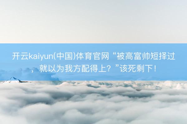 开云kaiyun(中国)体育官网 “被高富帅短择过，就以为我方配得上？”该死剩下！
