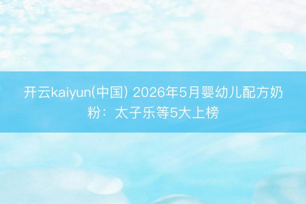 开云kaiyun(中国) 2026年5月婴幼儿配方奶粉：太子乐等5大上榜