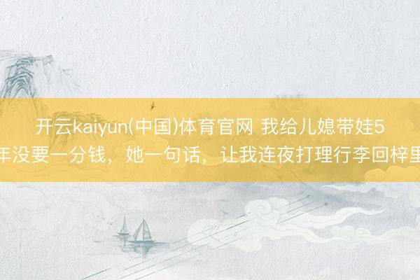 开云kaiyun(中国)体育官网 我给儿媳带娃5年没要一分钱，她一句话，让我连夜打理行李回梓里