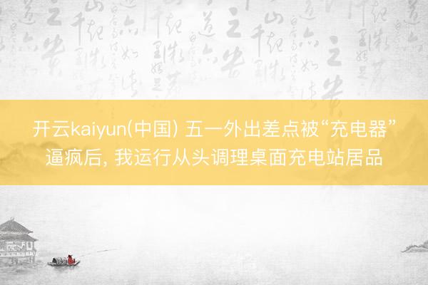 开云kaiyun(中国) 五一外出差点被“充电器”逼疯后， 我运行从头调理桌面充电站居品